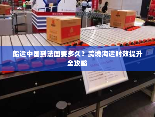 船运中国到法国要多久?跨境海运时效提升全攻略 船运中国到法国要多久?跨境海运时效提升全攻略