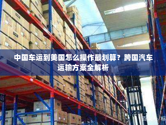 中国车运到美国怎么操作最划算？跨国汽车运输方案全解析