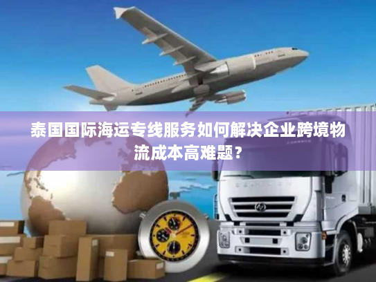 泰国国际海运专线服务如何解决企业跨境物流成本高难题? 泰国国际海运专线服务如何解决企业跨境物流成本高难题?