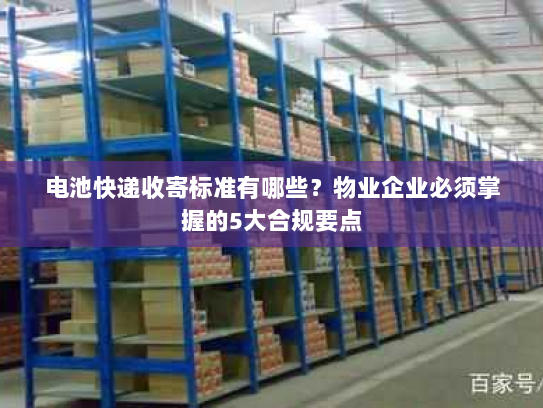 电池快递收寄标准有哪些?物业企业必须掌握的5大合规要点 电池快递收寄标准有哪些?物业企业必须掌握的5大合规要点