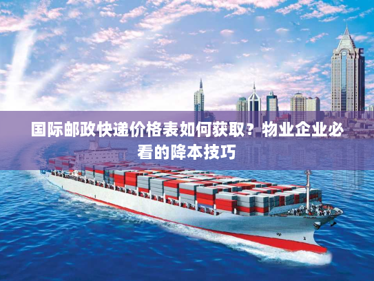 国际邮政快递价格表如何获取？物业企业必看的降本技巧