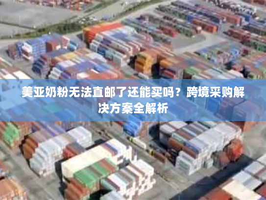 美亚奶粉无法直邮了还能买吗？跨境采购解决方案全解析