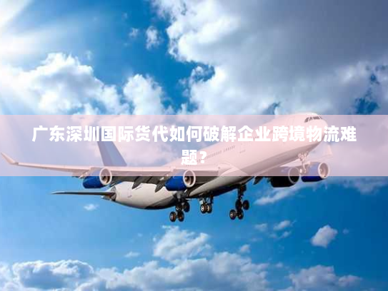 广东深圳国际货代如何破解企业跨境物流难题？