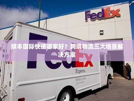 顺丰国际快递哪家好？跨境物流三大场景解决方案