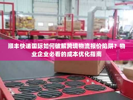顺丰快递国际如何破解跨境物流报价陷阱？物业企业必看的成本优化指南