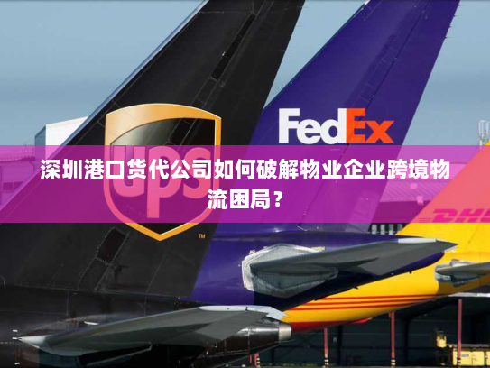 深圳港口货代公司如何破解物业企业跨境物流困局？