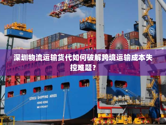 深圳物流运输货代如何破解跨境运输成本失控难题？