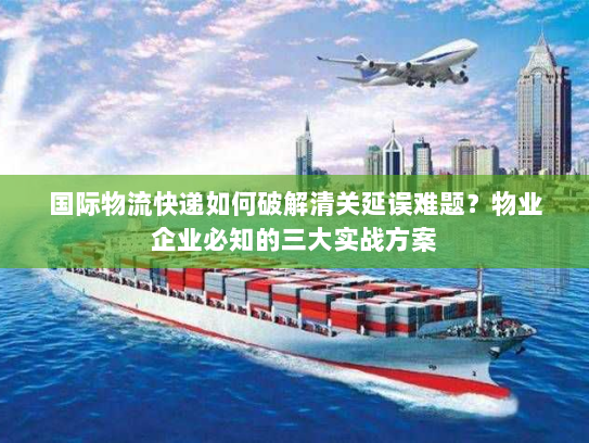 国际物流快递如何破解清关延误难题？物业企业必知的三大实战方案