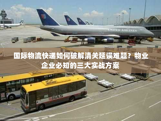 国际物流快递如何破解清关延误难题？物业企业必知的三大实战方案
