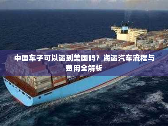 中国车子可以运到美国吗?海运汽车流程与费用全解析 中国车子可以运到美国吗?海运汽车流程与费用全解析