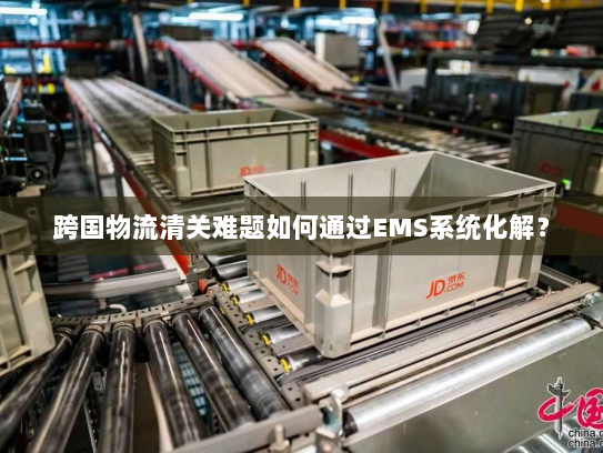 跨国物流清关难题如何通过EMS系统化解? 跨国物流清关难题如何通过EMS系统化解?