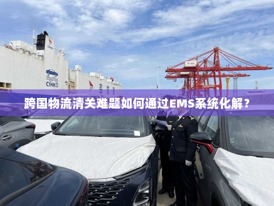 跨国物流清关难题如何通过EMS系统化解? 跨国物流清关难题如何通过EMS系统化解?