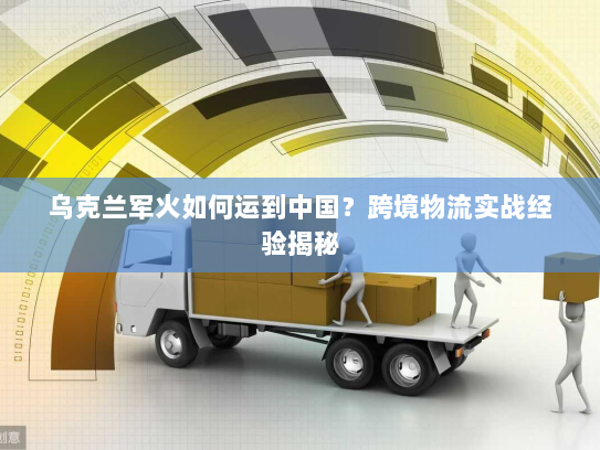 乌克兰军火如何运到中国？跨境物流实战经验揭秘