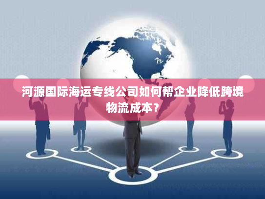 河源国际海运专线公司如何帮企业降低跨境物流成本？