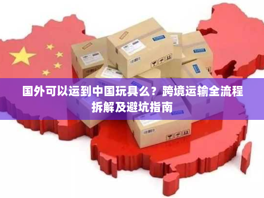国外可以运到中国玩具么？跨境运输全流程拆解及避坑指南