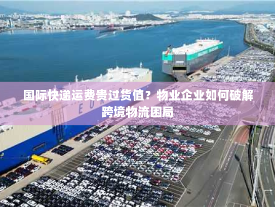 国际快递运费贵过货值?物业企业如何破解跨境物流困局 国际快递运费贵过货值?物业企业如何破解跨境物流困局