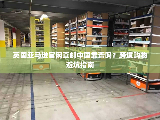 英国亚马逊官网直邮中国靠谱吗？跨境购物避坑指南
