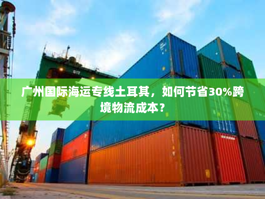 广州国际海运专线土耳其,如何节省30%跨境物流成本? 广州国际海运专线土耳其,如何节省30%跨境物流成本?