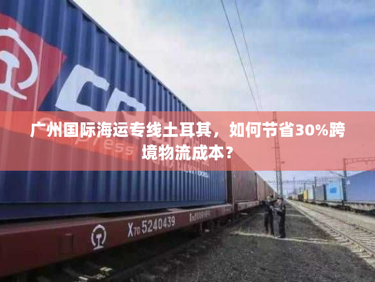 广州国际海运专线土耳其,如何节省30%跨境物流成本? 广州国际海运专线土耳其,如何节省30%跨境物流成本?