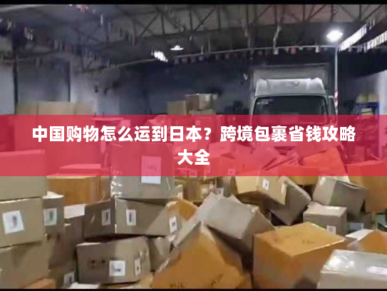 中国购物怎么运到日本？跨境包裹省钱攻略大全