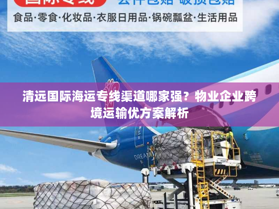 清远国际海运专线渠道哪家强？物业企业跨境运输优方案解析