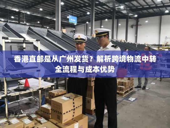香港直邮是从广州发货?解析跨境物流中转全流程与成本优势 香港直邮是从广州发货?解析跨境物流中转全流程与成本优势