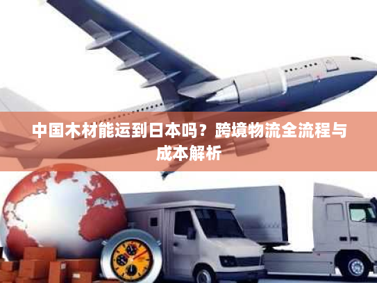 中国木材能运到日本吗?跨境物流全流程与成本解析 中国木材能运到日本吗?跨境物流全流程与成本解析