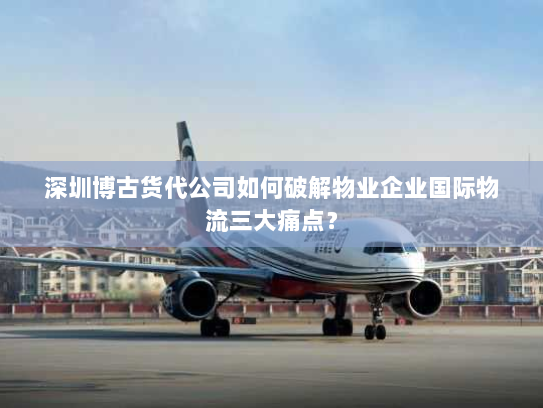 深圳博古货代公司如何破解物业企业国际物流三大痛点？