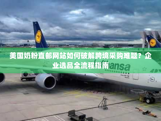 美国奶粉直邮网站如何破解跨境采购难题？企业选品全流程指南