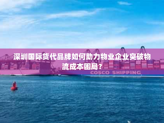 深圳国际货代品牌如何助力物业企业突破物流成本困局? 深圳国际货代品牌如何助力物业企业突破物流成本困局?