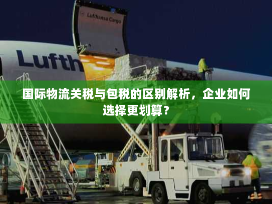 国际物流关税与包税的区别解析，企业如何选择更划算？