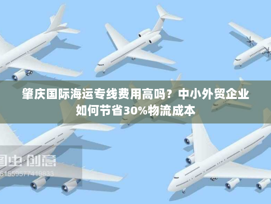 肇庆国际海运专线费用高吗？中小外贸企业如何节省30%物流成本