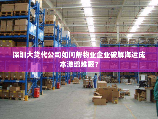 深圳大货代公司如何帮物业企业破解海运成本激增难题? 深圳大货代公司如何帮物业企业破解海运成本激增难题?