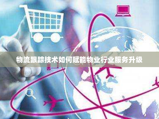 物流跟踪技术如何赋能物业行业服务升级 物流跟踪技术如何赋能物业行业服务升级