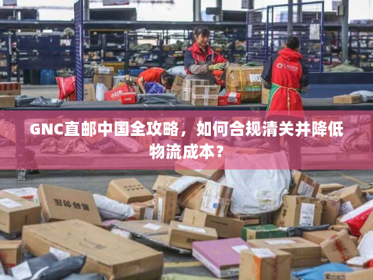 GNC直邮中国全攻略，如何合规清关并降低物流成本？