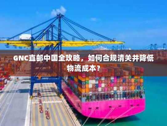 GNC直邮中国全攻略，如何合规清关并降低物流成本？