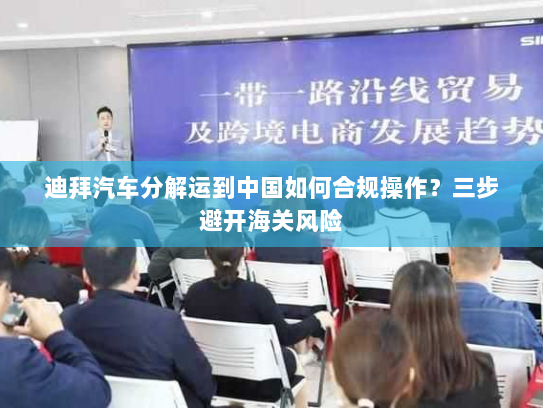 迪拜汽车分解运到中国如何合规操作？三步避开海关风险