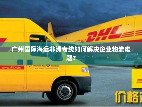 广州国际海运非洲专线如何解决企业物流难题？