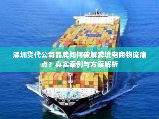 深圳货代公司品牌如何破解跨境电商物流痛点？真实案例与方案解析