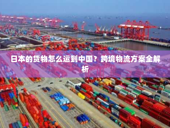 日本的货物怎么运到中国？跨境物流方案全解析
