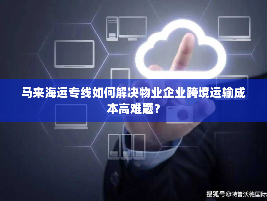 马来海运专线如何解决物业企业跨境运输成本高难题？