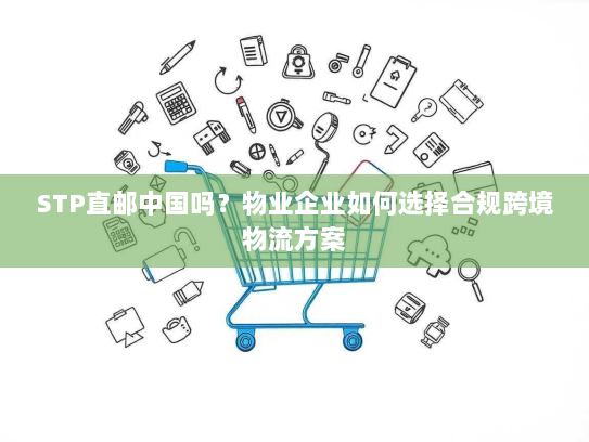 STP直邮中国吗？物业企业如何选择合规跨境物流方案