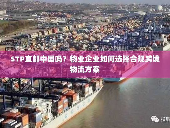 STP直邮中国吗？物业企业如何选择合规跨境物流方案