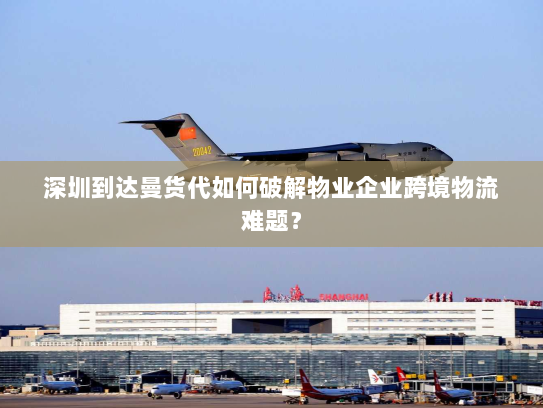深圳到达曼货代如何破解物业企业跨境物流难题？