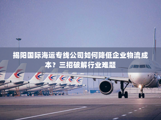 揭阳国际海运专线公司如何降低企业物流成本？三招破解行业难题