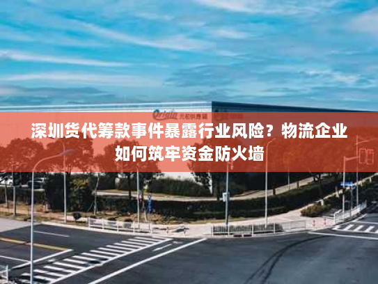 深圳货代筹款事件暴露行业风险？物流企业如何筑牢资金防火墙