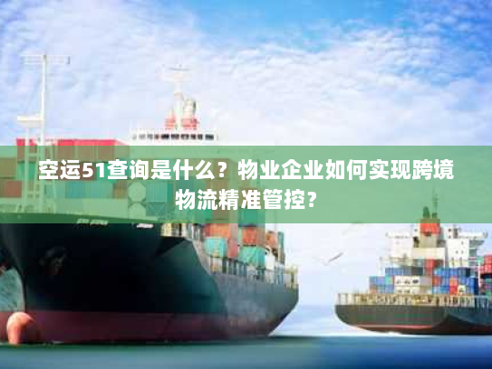 空运51查询是什么？物业企业如何实现跨境物流精准管控？