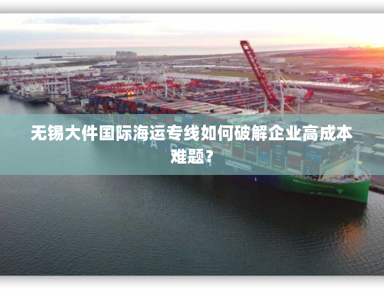无锡大件国际海运专线如何破解企业高成本难题? 无锡大件国际海运专线如何破解企业高成本难题?
