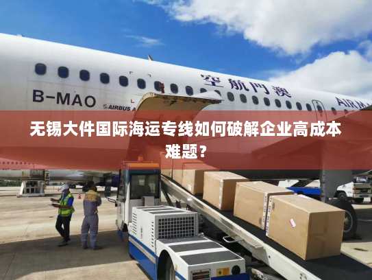 无锡大件国际海运专线如何破解企业高成本难题？