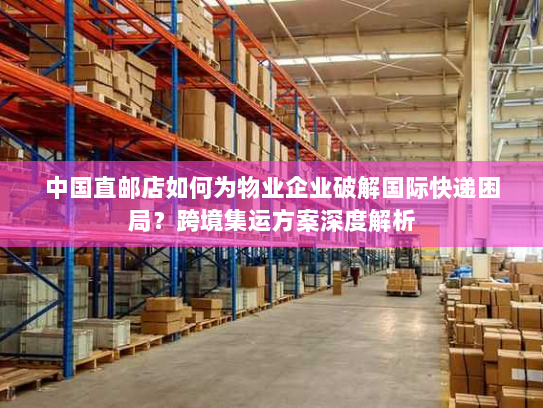 中国直邮店如何为物业企业破解国际快递困局？跨境集运方案深度解析